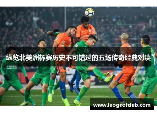 纵览北美洲杯赛历史不可错过的五场传奇经典对决