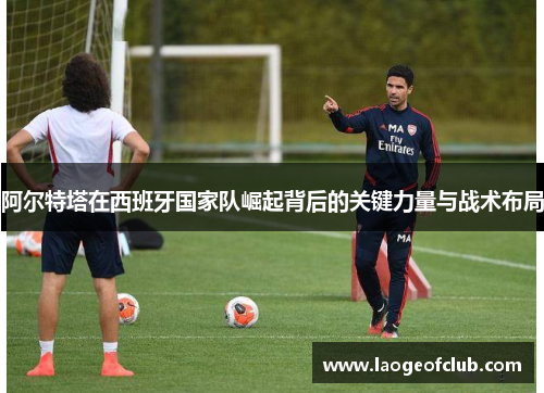 阿尔特塔在西班牙国家队崛起背后的关键力量与战术布局