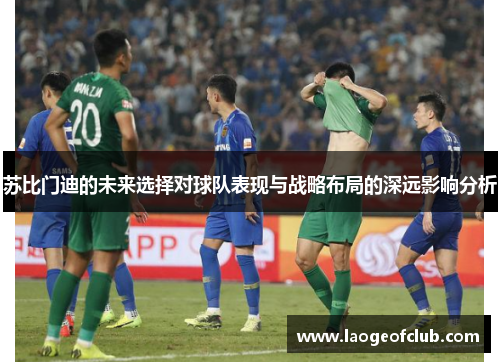 苏比门迪的未来选择对球队表现与战略布局的深远影响分析 苏比门迪的未来选择对球队表现与战略布局的深远影响分析