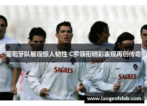 葡萄牙队展现惊人韧性 C罗领衔精彩表现再创传奇