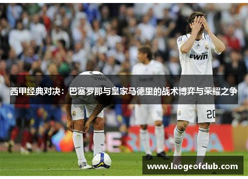 西甲经典对决:巴塞罗那与皇家马德里的战术博弈与荣耀之争 西甲经典对决:巴塞罗那与皇家马德里的战术博弈与荣耀之争