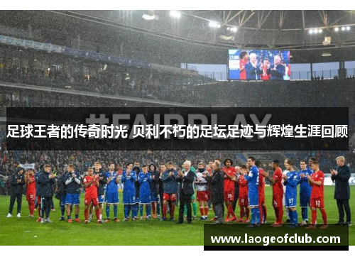 足球王者的传奇时光 贝利不朽的足坛足迹与辉煌生涯回顾