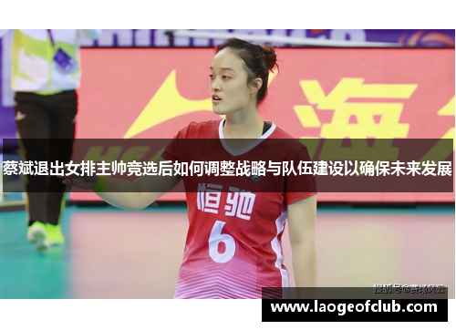 蔡斌退出女排主帅竞选后如何调整战略与队伍建设以确保未来发展 蔡斌退出女排主帅竞选后如何调整战略与队伍建设以确保未来发展