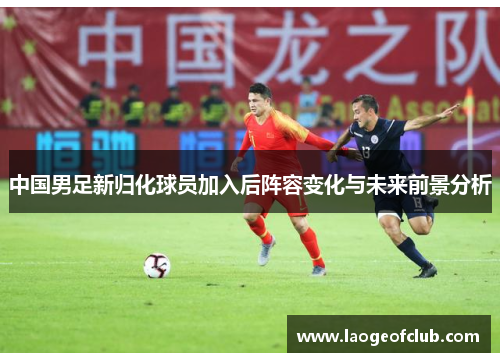 中国男足新归化球员加入后阵容变化与未来前景分析 中国男足新归化球员加入后阵容变化与未来前景分析