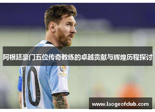 阿根廷豪门五位传奇教练的卓越贡献与辉煌历程探讨 阿根廷豪门五位传奇教练的卓越贡献与辉煌历程探讨